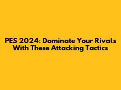 PES 2024: Dominate Your Rivals With These Attacking Tactics