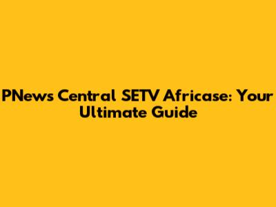 PNews Central SETV Africase: Your Ultimate Guide
