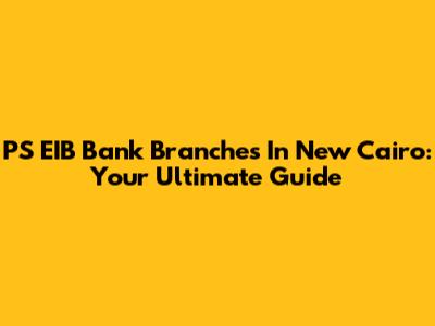 PS EIB Bank Branches In New Cairo: Your Ultimate Guide