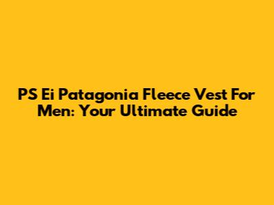 PS Ei Patagonia Fleece Vest For Men: Your Ultimate Guide