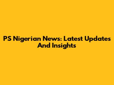 PS Nigerian News: Latest Updates And Insights