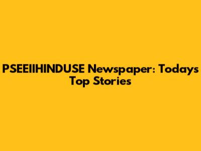 PSEEIIHINDUSE Newspaper: Today's Top Stories
