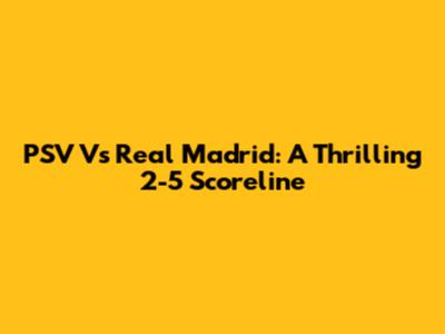 PSV Vs Real Madrid: A Thrilling 2-5 Scoreline
