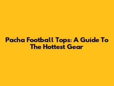 Pacha Football Tops: A Guide To The Hottest Gear