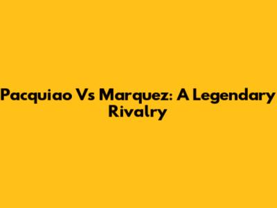 Pacquiao Vs Marquez: A Legendary Rivalry