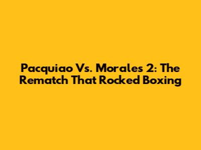 Pacquiao Vs. Morales 2: The Rematch That Rocked Boxing