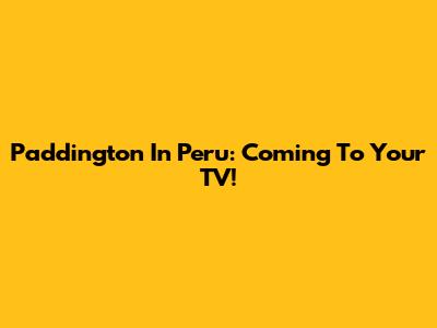 Paddington In Peru: Coming To Your TV!