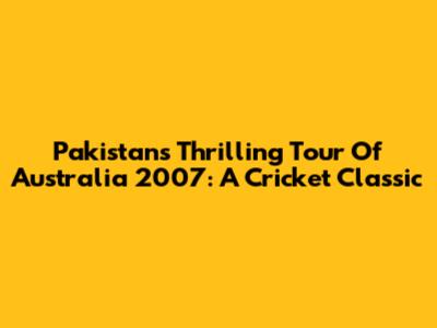 Pakistan's Thrilling Tour Of Australia 2007: A Cricket Classic