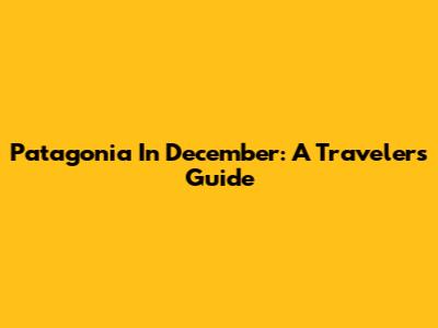 Patagonia In December: A Traveler's Guide