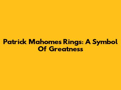 Patrick Mahomes Rings: A Symbol Of Greatness
