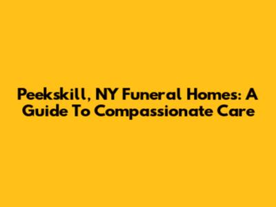 Peekskill, NY Funeral Homes: A Guide To Compassionate Care