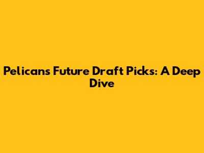 Pelicans Future Draft Picks: A Deep Dive
