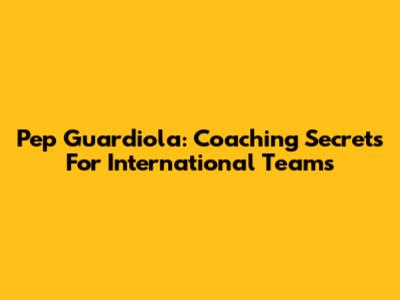 Pep Guardiola: Coaching Secrets For International Teams