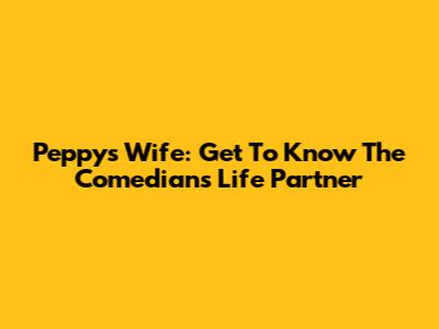 Peppy's Wife: Get To Know The Comedian's Life Partner