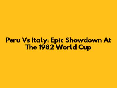 Peru Vs Italy: Epic Showdown At The 1982 World Cup
