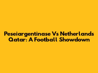 Peseiargentinase Vs Netherlands Qatar: A Football Showdown