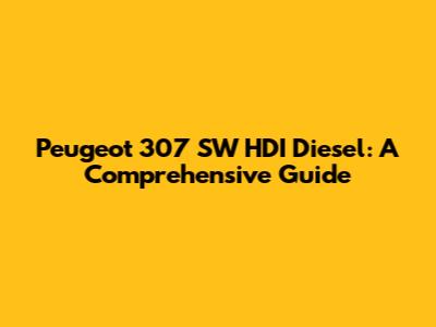 Peugeot 307 SW HDI Diesel: A Comprehensive Guide