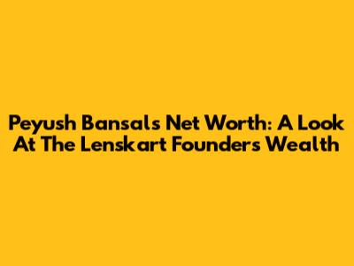 Peyush Bansal's Net Worth: A Look At The Lenskart Founder's Wealth