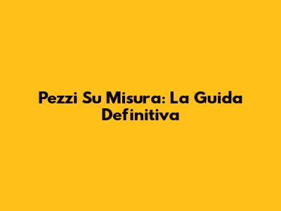 Pezzi Su Misura: La Guida Definitiva