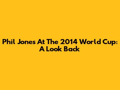 Phil Jones At The 2014 World Cup: A Look Back