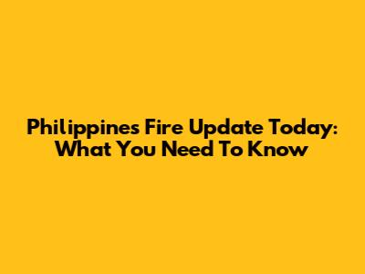 Philippines Fire Update Today: What You Need To Know