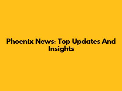 Phoenix News: Top Updates And Insights
