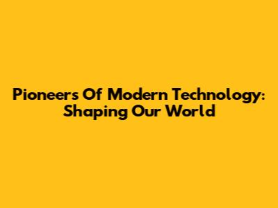 Pioneers Of Modern Technology: Shaping Our World