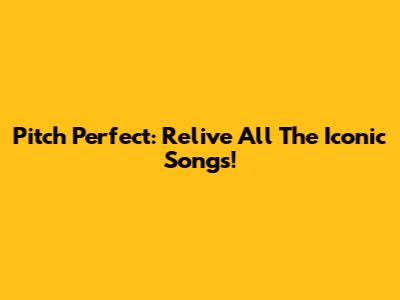Pitch Perfect: Relive All The Iconic Songs!