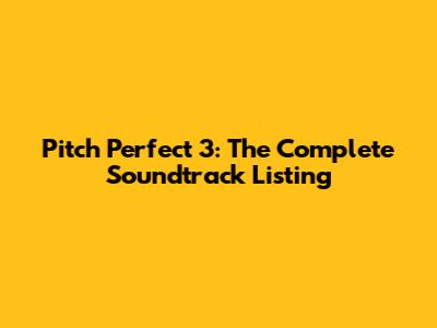 Pitch Perfect 3: The Complete Soundtrack Listing