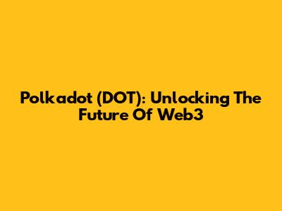 Polkadot (DOT): Unlocking The Future Of Web3