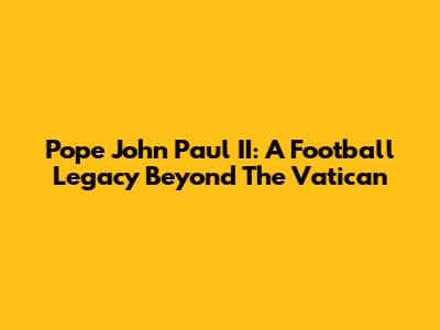 Pope John Paul II: A Football Legacy Beyond The Vatican