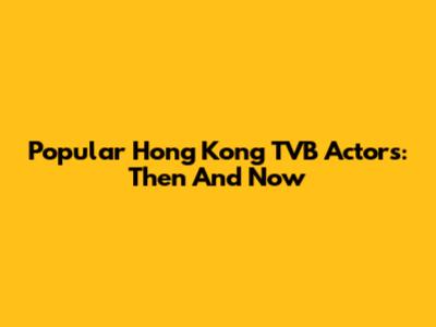 Popular Hong Kong TVB Actors: Then And Now