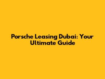 Porsche Leasing Dubai: Your Ultimate Guide