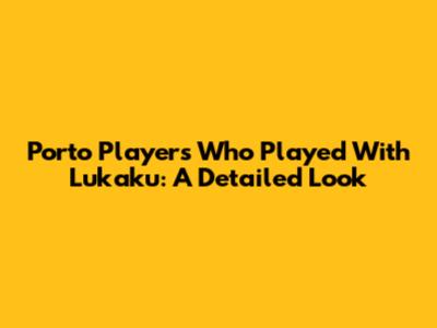 Porto Players Who Played With Lukaku: A Detailed Look