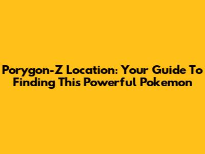 Porygon-Z Location: Your Guide To Finding This Powerful Pokemon