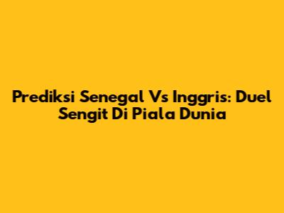 Prediksi Senegal Vs Inggris: Duel Sengit Di Piala Dunia