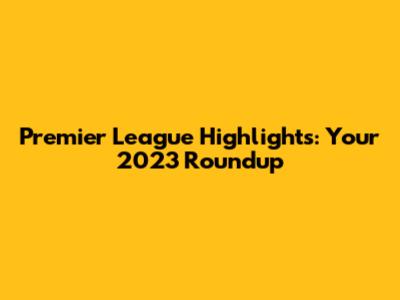 Premier League Highlights: Your 2023 Roundup