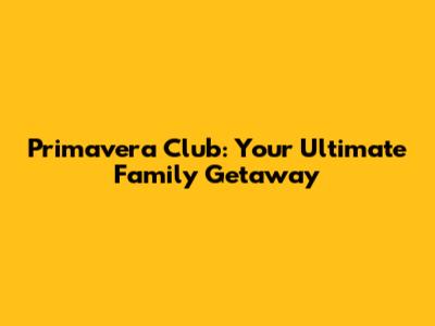Primavera Club: Your Ultimate Family Getaway