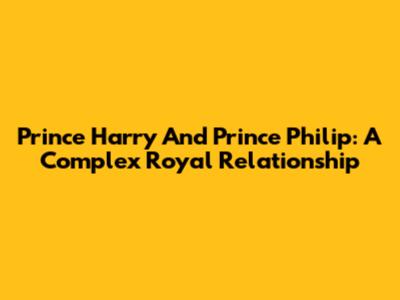Prince Harry And Prince Philip: A Complex Royal Relationship