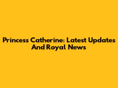 Princess Catherine: Latest Updates And Royal News