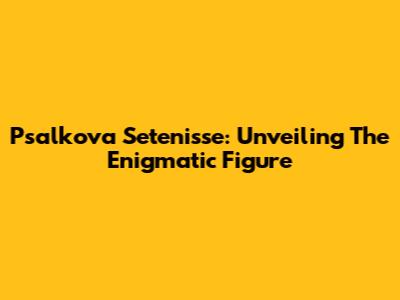 Psalkova Setenisse: Unveiling The Enigmatic Figure