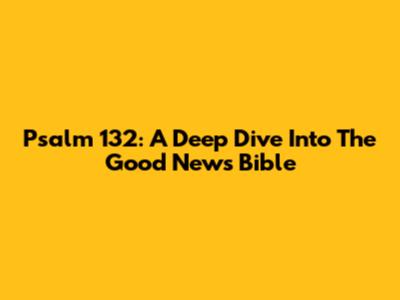 Psalm 132: A Deep Dive Into The Good News Bible
