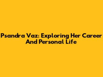 Psandra Vaz: Exploring Her Career And Personal Life