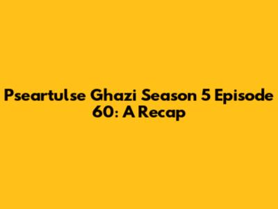 Pseartulse Ghazi Season 5 Episode 60: A Recap