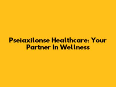 Pseiaxilonse Healthcare: Your Partner In Wellness