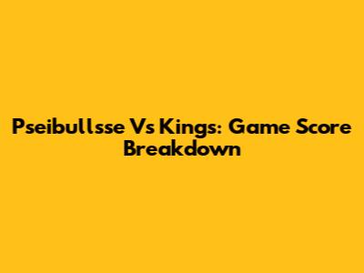Pseibullsse Vs Kings: Game Score Breakdown