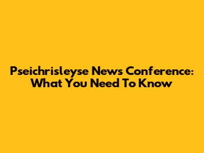 Pseichrisleyse News Conference: What You Need To Know