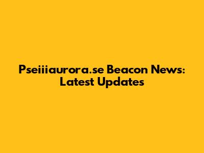 Pseiiiaurora.se Beacon News: Latest Updates