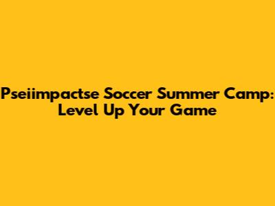 Pseiimpactse Soccer Summer Camp: Level Up Your Game