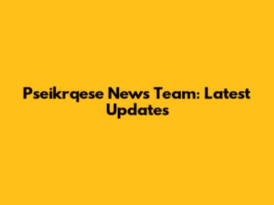 Pseikrqese News Team: Latest Updates